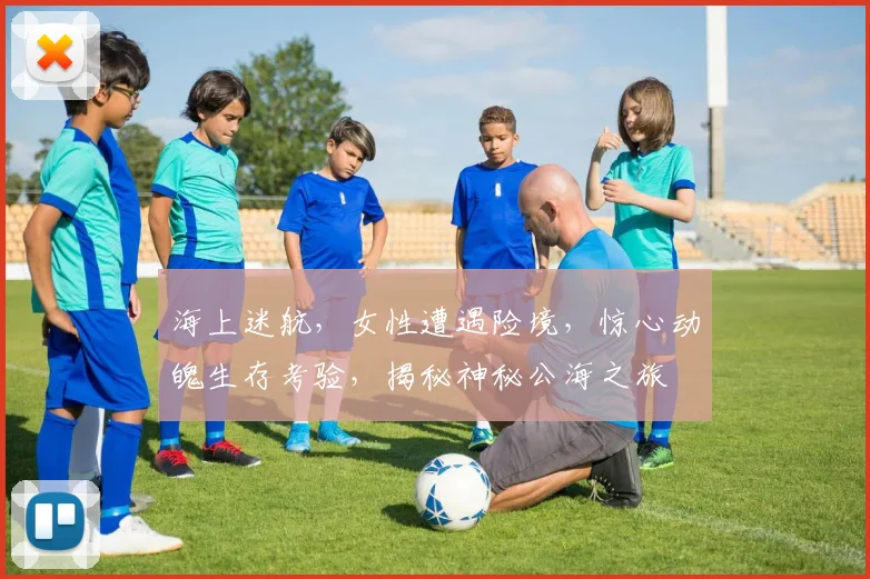海上迷航，女性遭遇险境，惊心动魄生存考验，揭秘神秘公海之旅