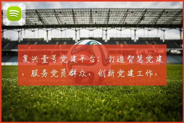 复兴壹号党建平台：打造智慧党建，服务党员群众，创新党建工作，三重功能一网打尽