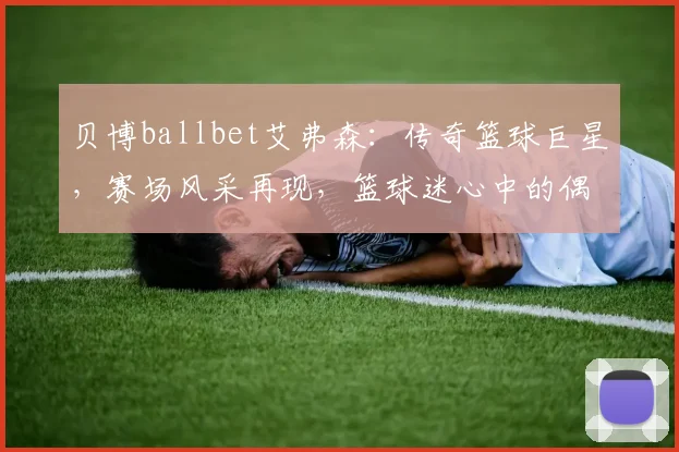 贝博ballbet艾弗森：传奇篮球巨星，赛场风采再现，篮球迷心中的偶像