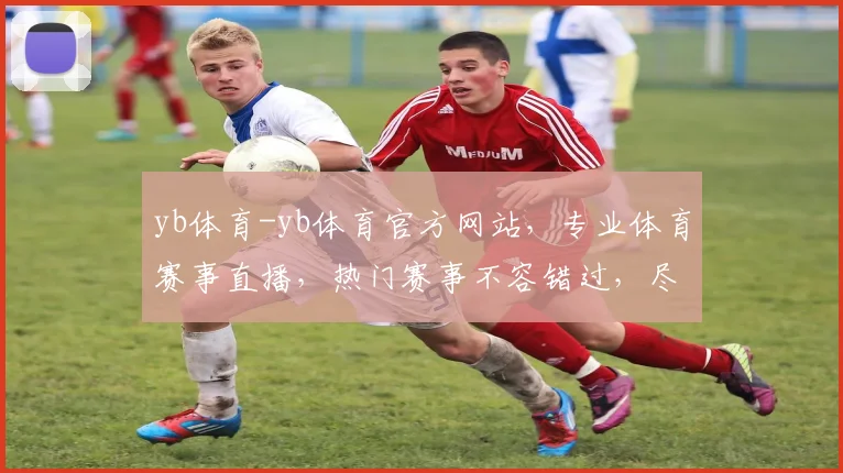 yb体育-yb体育官方网站，专业体育赛事直播，热门赛事不容错过，尽享精彩瞬间