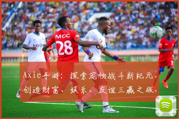Axie手游：探索宠物战斗新纪元，创造财富、娱乐、友谊三赢之旅，必看攻略
