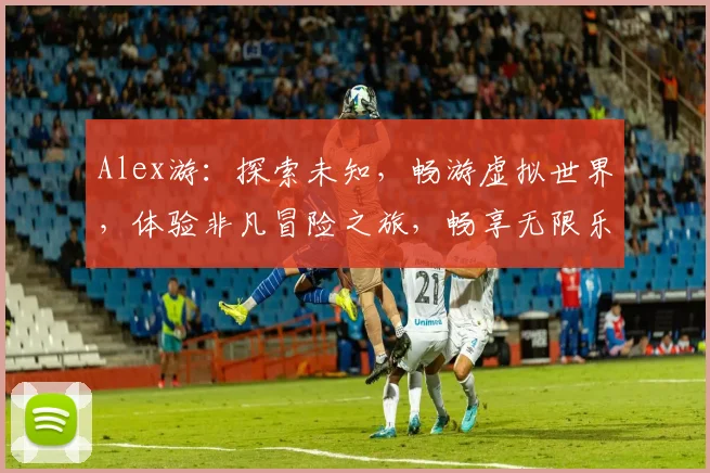 Alex游：探索未知，畅游虚拟世界，体验非凡冒险之旅，畅享无限乐趣，三大亮点不容错过