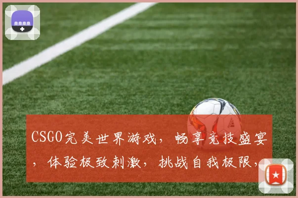 CSGO完美世界游戏，畅享竞技盛宴，体验极致刺激，挑战自我极限，三重福利等你来