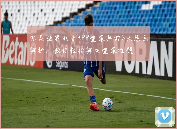 完美世界电竞APP登录异常3大原因解析，教你轻松解决登录难题