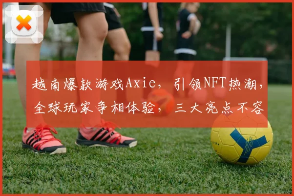 越南爆款游戏Axie，引领NFT热潮，全球玩家争相体验，三大亮点不容错过